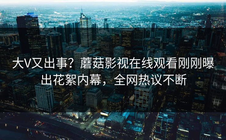 大V又出事？蘑菇影视在线观看刚刚曝出花絮内幕，全网热议不断