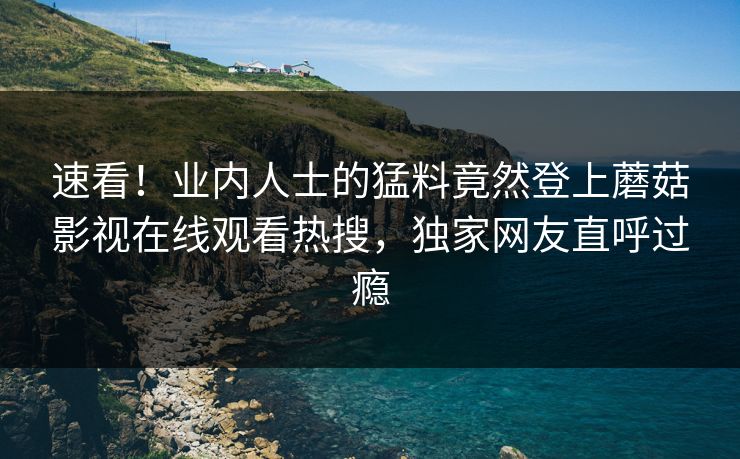 速看！业内人士的猛料竟然登上蘑菇影视在线观看热搜，独家网友直呼过瘾