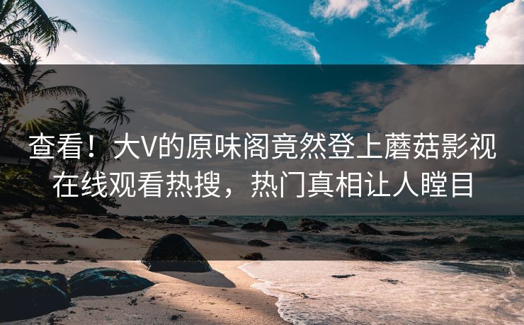 查看！大V的原味阁竟然登上蘑菇影视在线观看热搜，热门真相让人瞠目