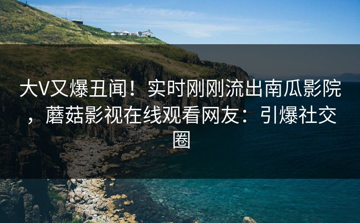 大V又爆丑闻！实时刚刚流出南瓜影院，蘑菇影视在线观看网友：引爆社交圈