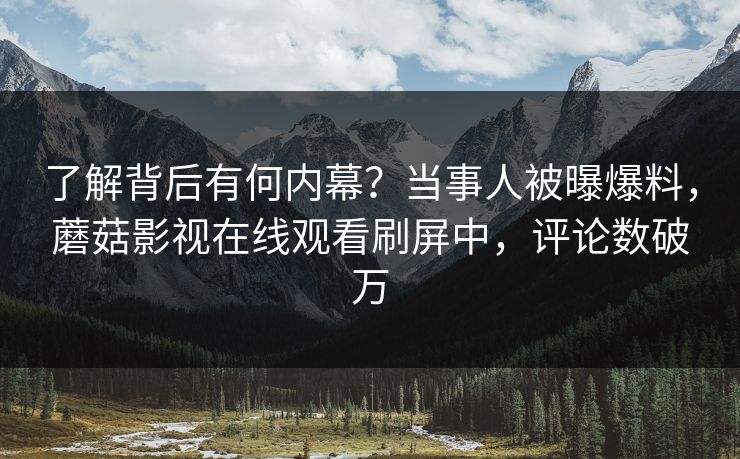了解背后有何内幕？当事人被曝爆料，蘑菇影视在线观看刷屏中，评论数破万