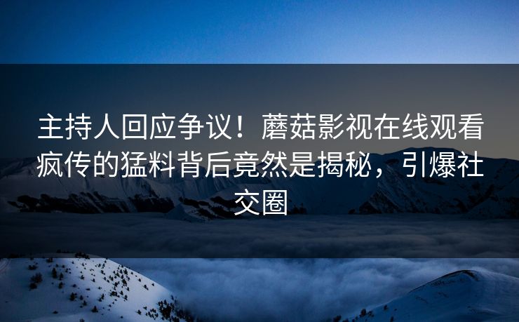 主持人回应争议！蘑菇影视在线观看疯传的猛料背后竟然是揭秘，引爆社交圈