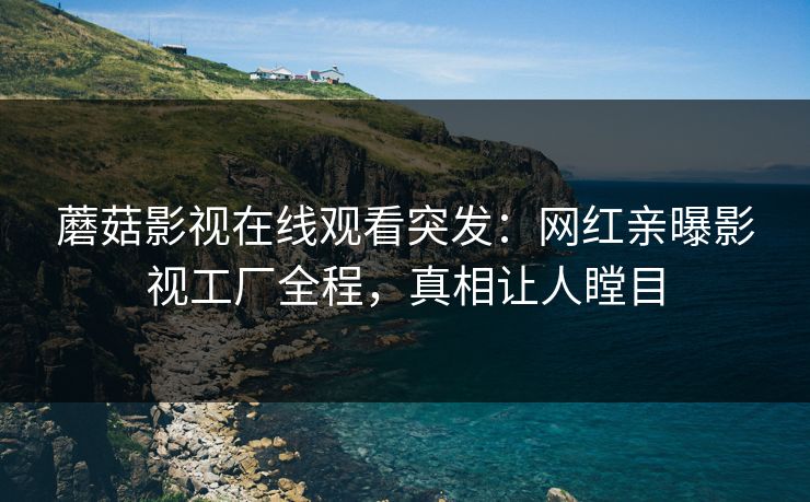 蘑菇影视在线观看突发：网红亲曝影视工厂全程，真相让人瞠目