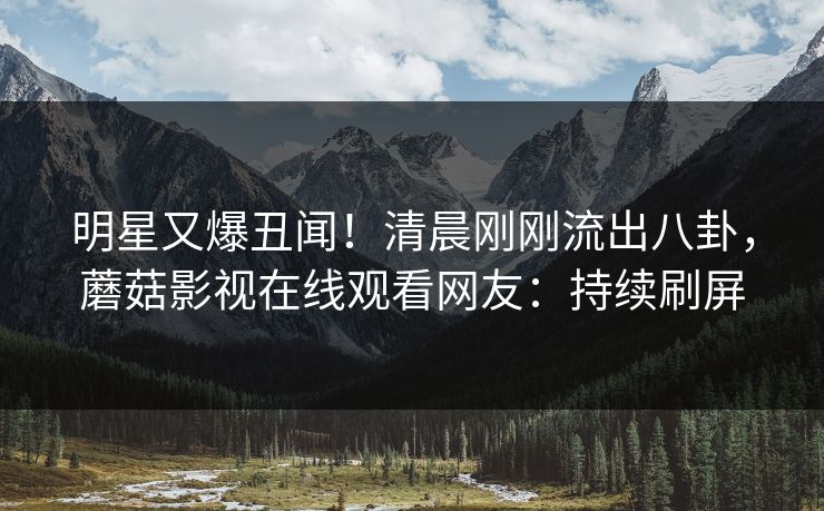 明星又爆丑闻！清晨刚刚流出八卦，蘑菇影视在线观看网友：持续刷屏