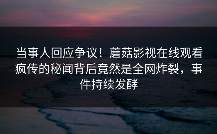 当事人回应争议！蘑菇影视在线观看疯传的秘闻背后竟然是全网炸裂，事件持续发酵