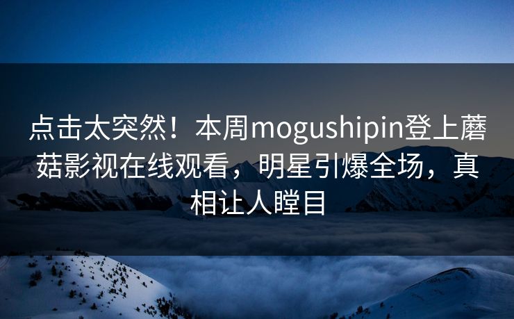 点击太突然！本周mogushipin登上蘑菇影视在线观看，明星引爆全场，真相让人瞠目