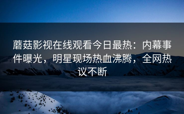蘑菇影视在线观看今日最热：内幕事件曝光，明星现场热血沸腾，全网热议不断