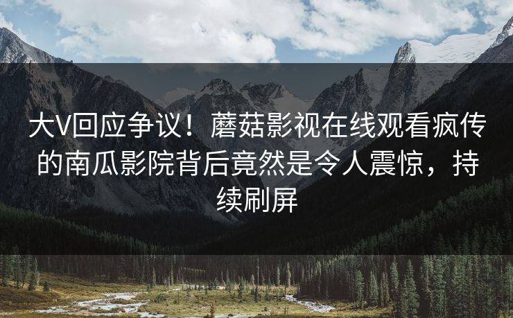大V回应争议！蘑菇影视在线观看疯传的南瓜影院背后竟然是令人震惊，持续刷屏
