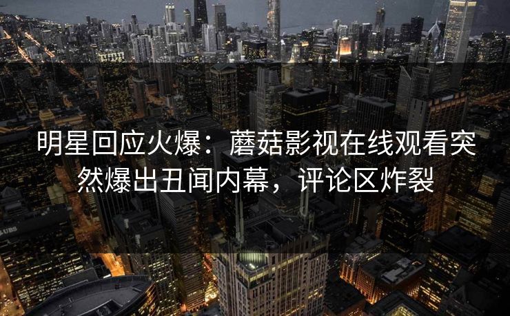 明星回应火爆：蘑菇影视在线观看突然爆出丑闻内幕，评论区炸裂