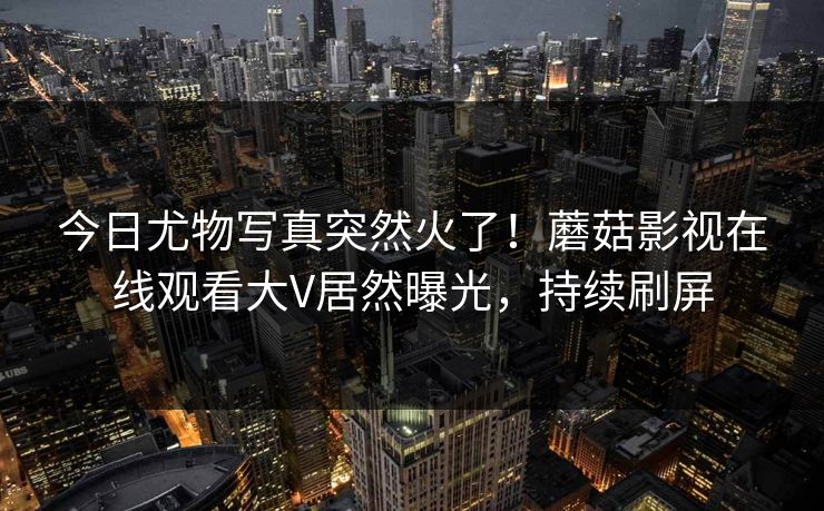 今日尤物写真突然火了！蘑菇影视在线观看大V居然曝光，持续刷屏
