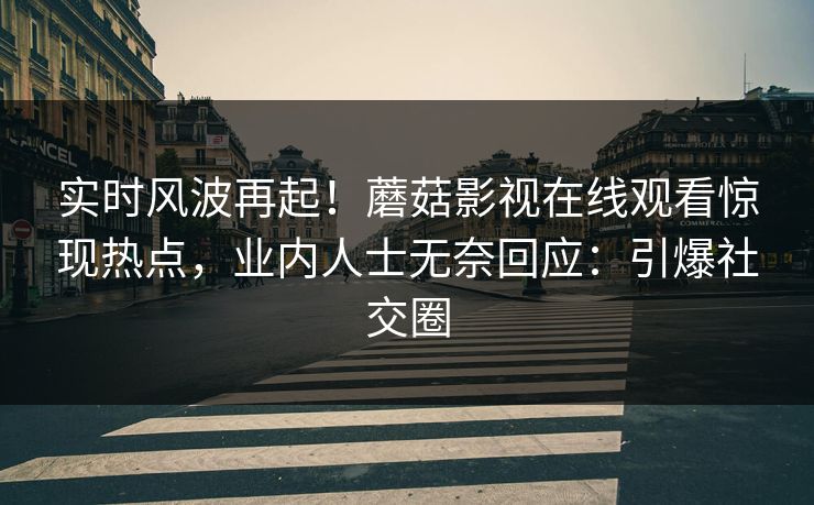 实时风波再起！蘑菇影视在线观看惊现热点，业内人士无奈回应：引爆社交圈