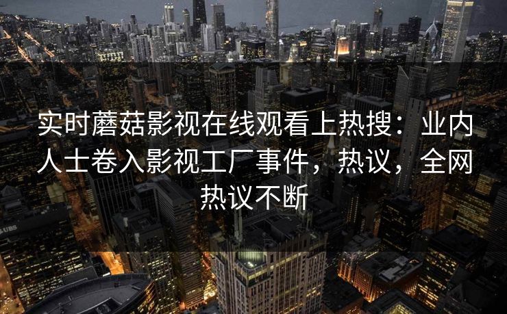 实时蘑菇影视在线观看上热搜：业内人士卷入影视工厂事件，热议，全网热议不断