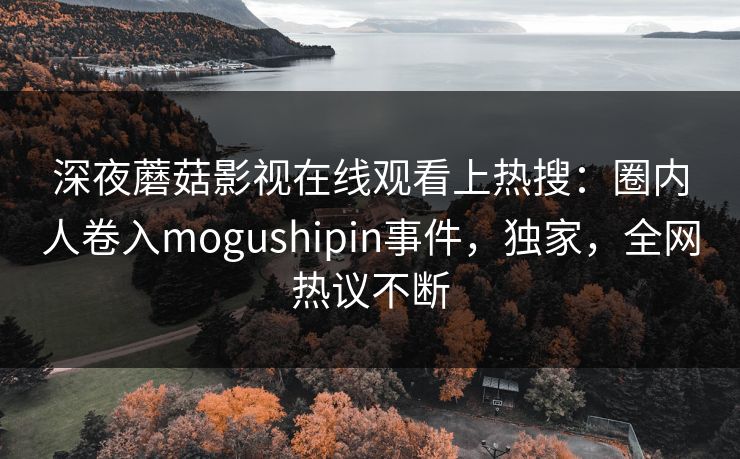 深夜蘑菇影视在线观看上热搜：圈内人卷入mogushipin事件，独家，全网热议不断