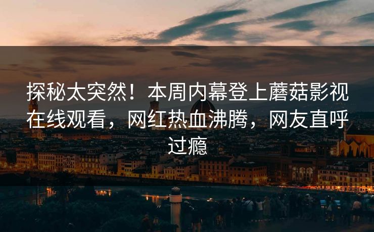 探秘太突然！本周内幕登上蘑菇影视在线观看，网红热血沸腾，网友直呼过瘾