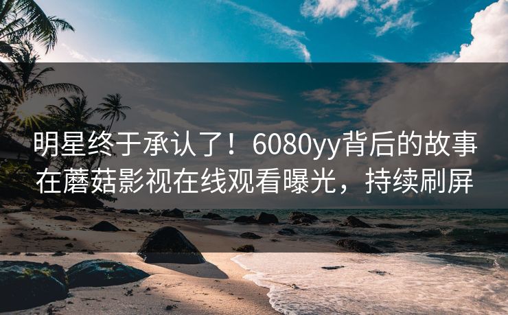 明星终于承认了！6080yy背后的故事在蘑菇影视在线观看曝光，持续刷屏