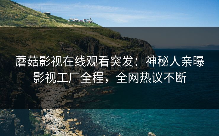 蘑菇影视在线观看突发：神秘人亲曝影视工厂全程，全网热议不断