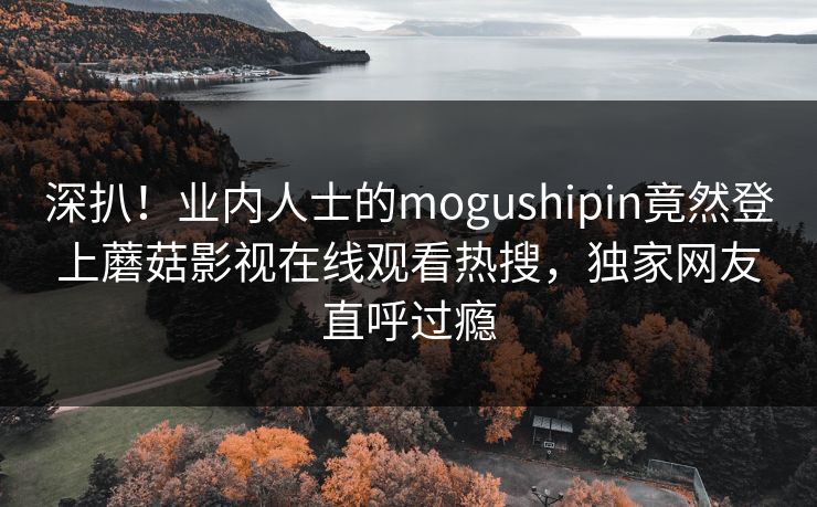 深扒！业内人士的mogushipin竟然登上蘑菇影视在线观看热搜，独家网友直呼过瘾