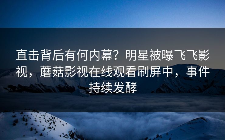 直击背后有何内幕？明星被曝飞飞影视，蘑菇影视在线观看刷屏中，事件持续发酵