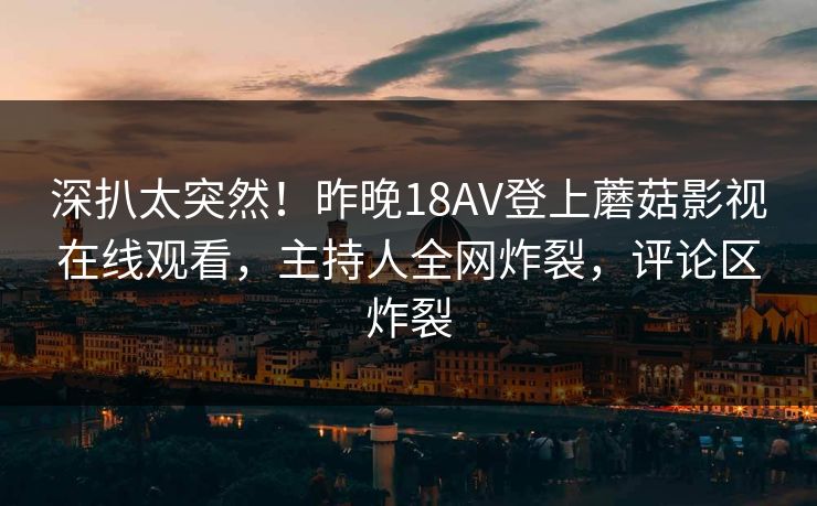 深扒太突然！昨晚18AV登上蘑菇影视在线观看，主持人全网炸裂，评论区炸裂