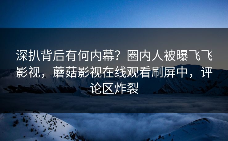 深扒背后有何内幕？圈内人被曝飞飞影视，蘑菇影视在线观看刷屏中，评论区炸裂