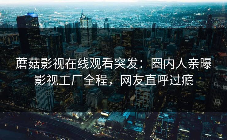 蘑菇影视在线观看突发：圈内人亲曝影视工厂全程，网友直呼过瘾