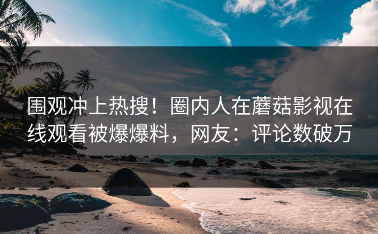 围观冲上热搜！圈内人在蘑菇影视在线观看被爆爆料，网友：评论数破万