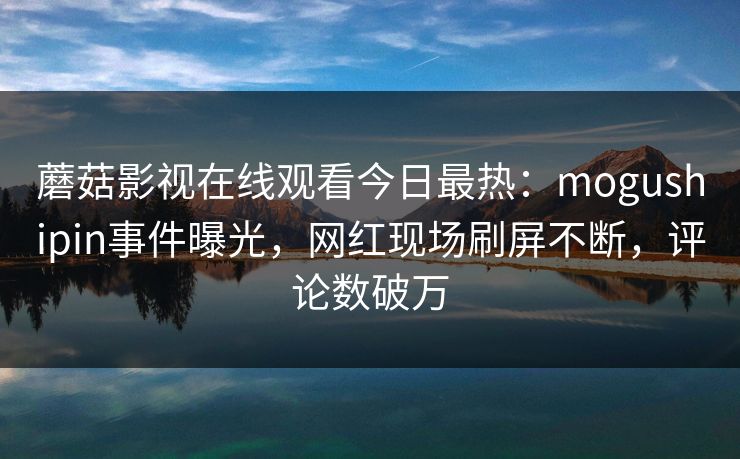 蘑菇影视在线观看今日最热：mogushipin事件曝光，网红现场刷屏不断，评论数破万