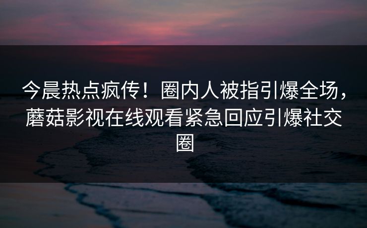 今晨热点疯传！圈内人被指引爆全场，蘑菇影视在线观看紧急回应引爆社交圈