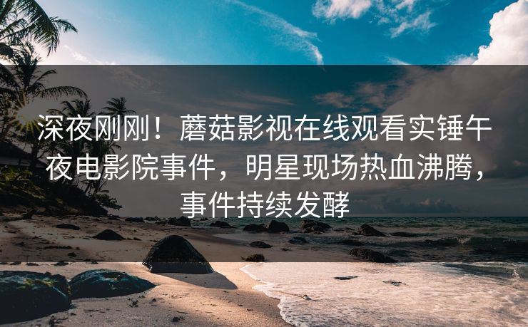 深夜刚刚！蘑菇影视在线观看实锤午夜电影院事件，明星现场热血沸腾，事件持续发酵