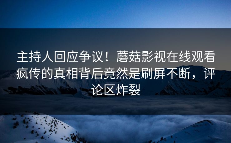 主持人回应争议！蘑菇影视在线观看疯传的真相背后竟然是刷屏不断，评论区炸裂