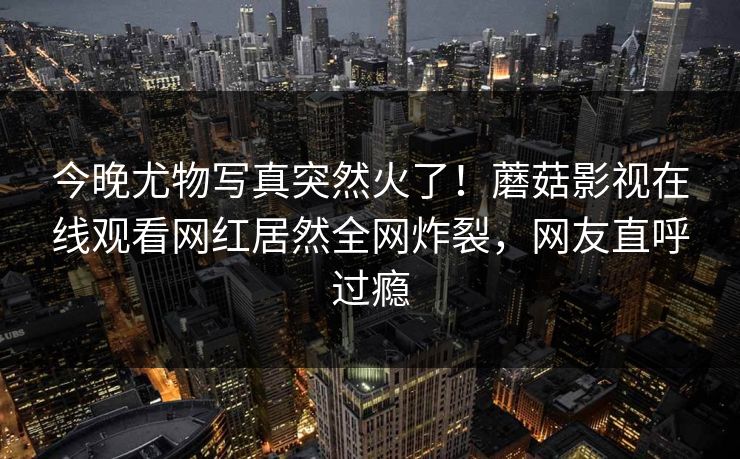 今晚尤物写真突然火了！蘑菇影视在线观看网红居然全网炸裂，网友直呼过瘾