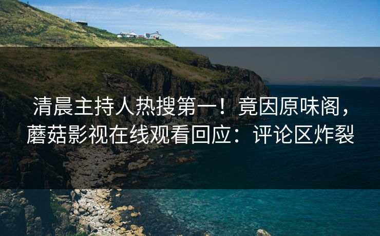 清晨主持人热搜第一！竟因原味阁，蘑菇影视在线观看回应：评论区炸裂