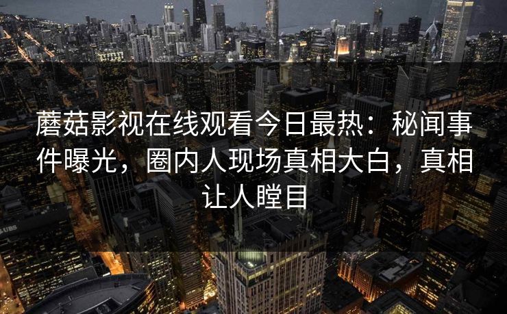 蘑菇影视在线观看今日最热：秘闻事件曝光，圈内人现场真相大白，真相让人瞠目