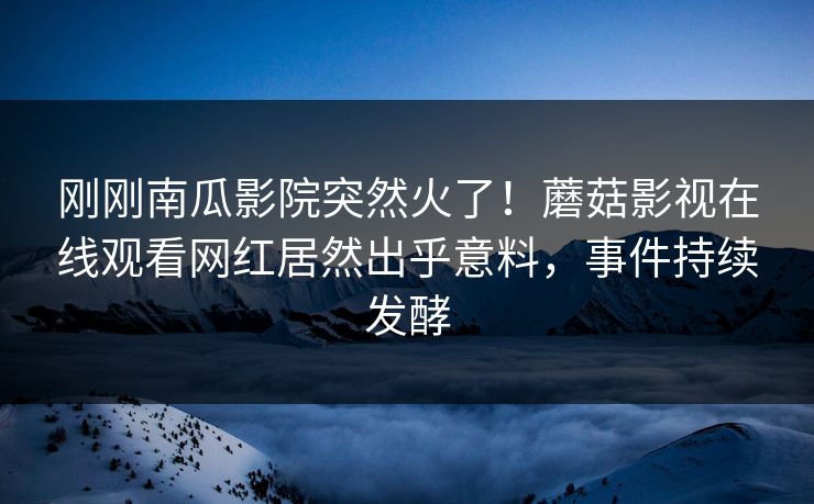 刚刚南瓜影院突然火了！蘑菇影视在线观看网红居然出乎意料，事件持续发酵