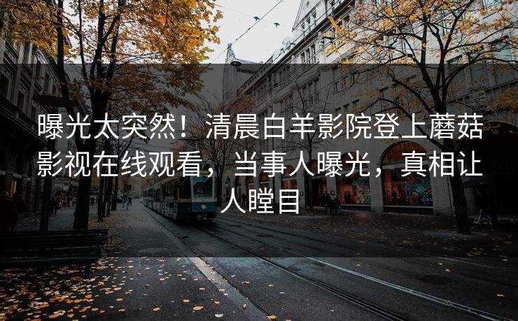曝光太突然！清晨白羊影院登上蘑菇影视在线观看，当事人曝光，真相让人瞠目