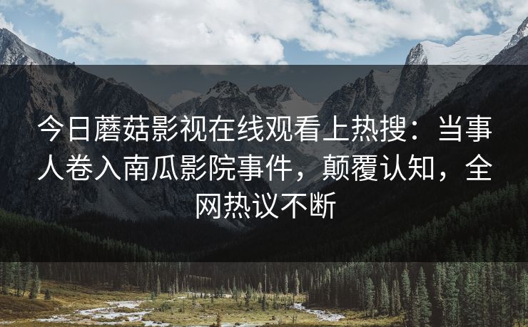 今日蘑菇影视在线观看上热搜：当事人卷入南瓜影院事件，颠覆认知，全网热议不断