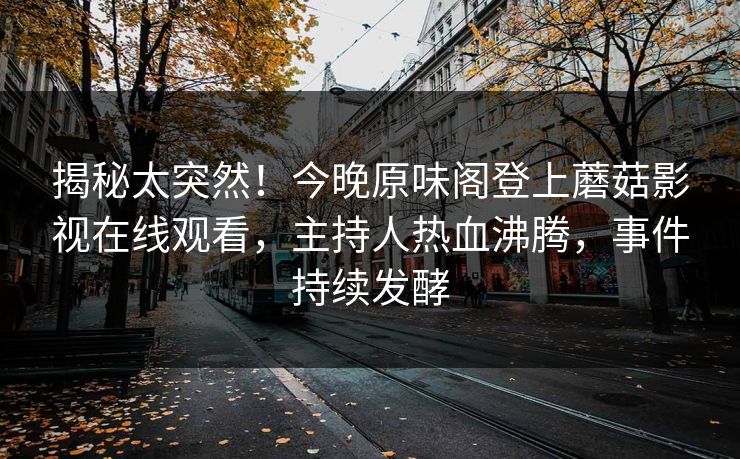 揭秘太突然！今晚原味阁登上蘑菇影视在线观看，主持人热血沸腾，事件持续发酵