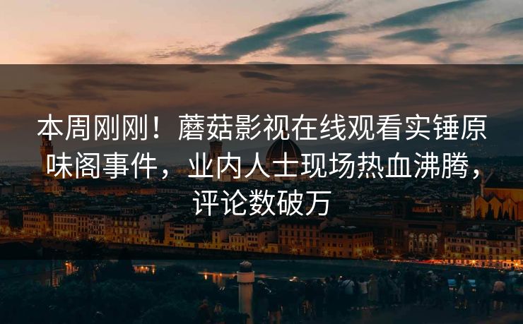 本周刚刚！蘑菇影视在线观看实锤原味阁事件，业内人士现场热血沸腾，评论数破万