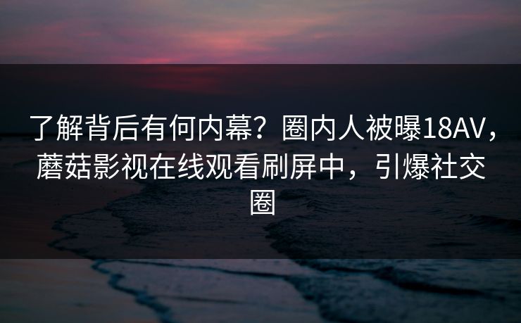 了解背后有何内幕？圈内人被曝18AV，蘑菇影视在线观看刷屏中，引爆社交圈