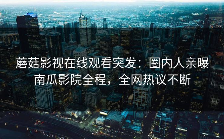 蘑菇影视在线观看突发：圈内人亲曝南瓜影院全程，全网热议不断