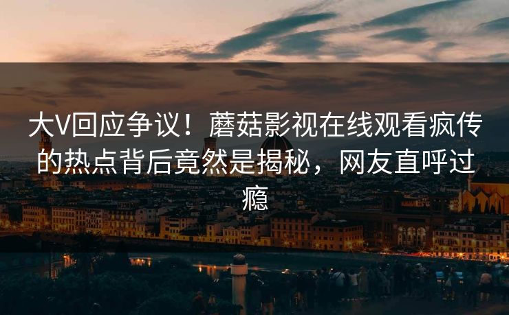 大V回应争议！蘑菇影视在线观看疯传的热点背后竟然是揭秘，网友直呼过瘾