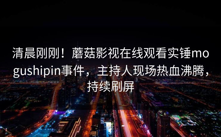 清晨刚刚！蘑菇影视在线观看实锤mogushipin事件，主持人现场热血沸腾，持续刷屏