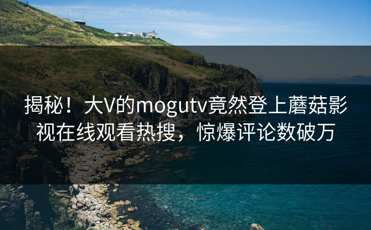 揭秘！大V的mogutv竟然登上蘑菇影视在线观看热搜，惊爆评论数破万