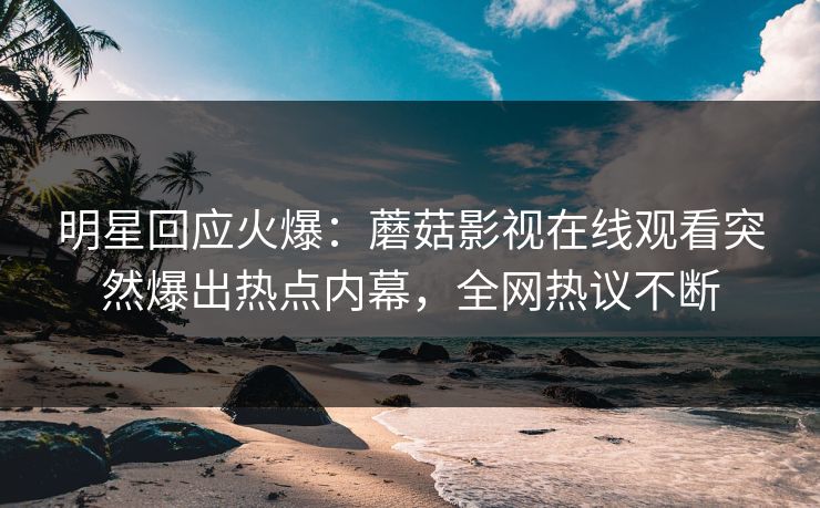 明星回应火爆：蘑菇影视在线观看突然爆出热点内幕，全网热议不断
