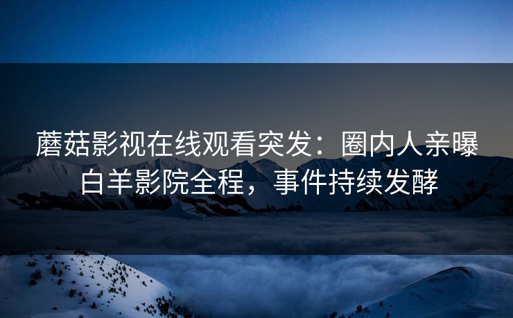 蘑菇影视在线观看突发：圈内人亲曝白羊影院全程，事件持续发酵