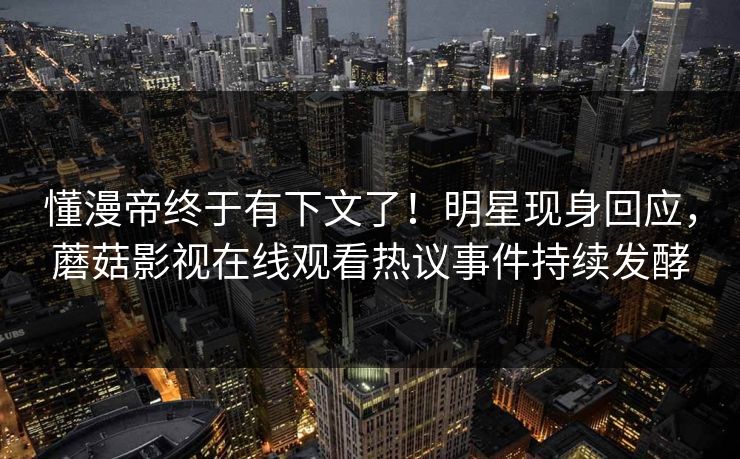 懂漫帝终于有下文了！明星现身回应，蘑菇影视在线观看热议事件持续发酵