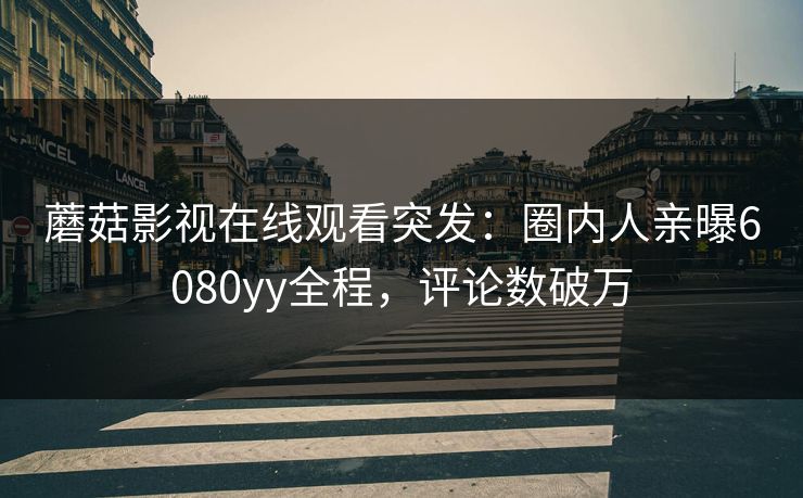 蘑菇影视在线观看突发：圈内人亲曝6080yy全程，评论数破万