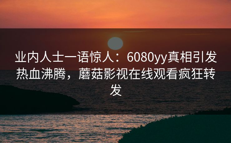 业内人士一语惊人：6080yy真相引发热血沸腾，蘑菇影视在线观看疯狂转发