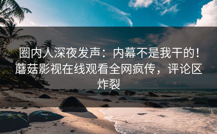 圈内人深夜发声：内幕不是我干的！蘑菇影视在线观看全网疯传，评论区炸裂