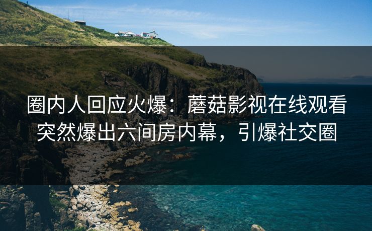 圈内人回应火爆：蘑菇影视在线观看突然爆出六间房内幕，引爆社交圈